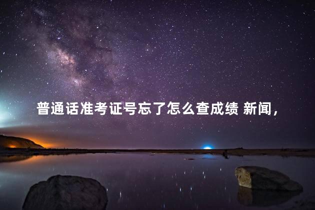 普通话准考证号忘了怎么查成绩 新闻，普通话成绩查询入口官网